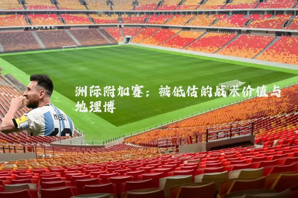 洲际附加赛:被低估的战术价值与地理博弈